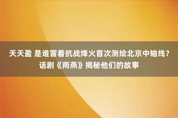 天天盈 是谁冒着抗战烽火首次测绘北京中轴线？话剧《雨燕》揭秘他们的故事