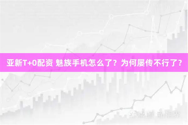 亚新T+0配资 魅族手机怎么了？为何屡传不行了？