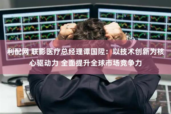利配网 联影医疗总经理谭国陞:以技术创新为核心驱动力 全面提升全球市场竞争力