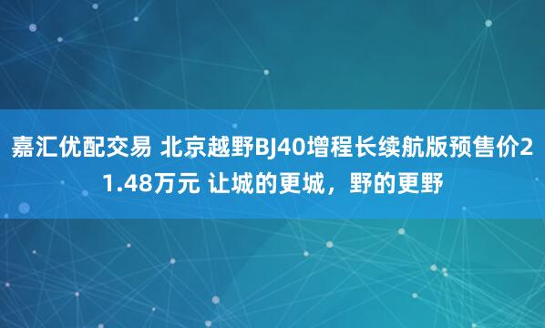 嘉汇优配交易 北京越野BJ40增程长续航版预售价21.48万元 让城的更城，野的更野