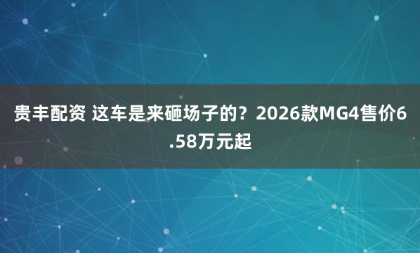 贵丰配资 这车是来砸场子的？2026款MG4售价6.58万元起