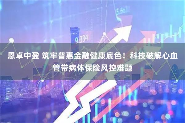 恩卓中盈 筑牢普惠金融健康底色！科技破解心血管带病体保险风控难题