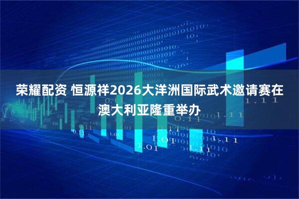 荣耀配资 恒源祥2026大洋洲国际武术邀请赛在澳大利亚隆重举办