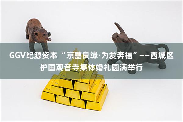 GGV纪源资本 “京囍良缘·为爱奔福”——西城区护国观音寺集体婚礼圆满举行