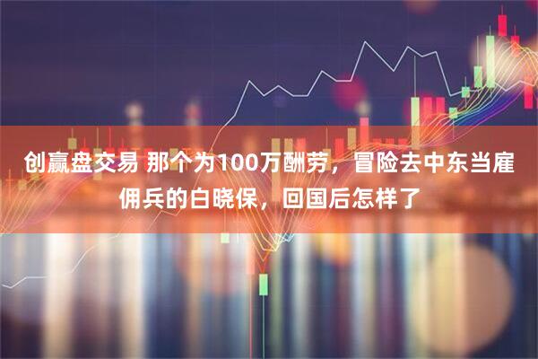 创赢盘交易 那个为100万酬劳，冒险去中东当雇佣兵的白晓保，回国后怎样了