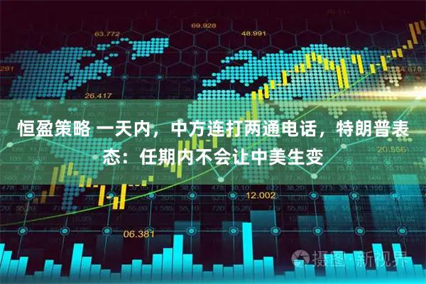 恒盈策略 一天内，中方连打两通电话，特朗普表态：任期内不会让中美生变