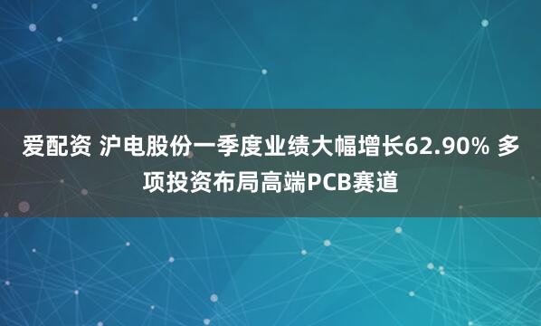 爱配资 沪电股份一季度业绩大幅增长62.90% 多项投资布局高端PCB赛道