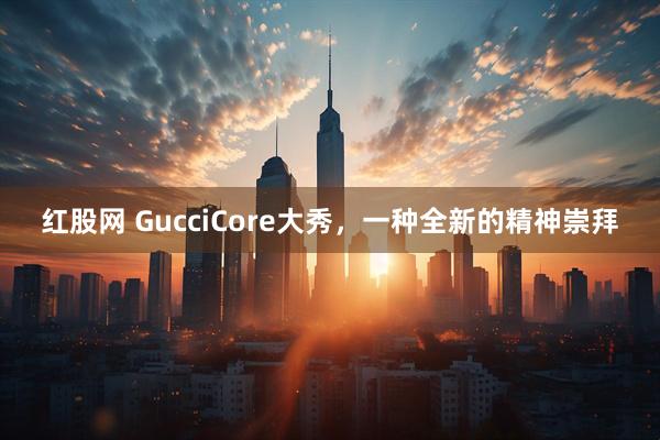 红股网 GucciCore大秀，一种全新的精神崇拜