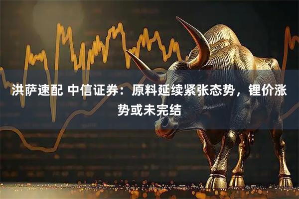 洪萨速配 中信证券：原料延续紧张态势，锂价涨势或未完结