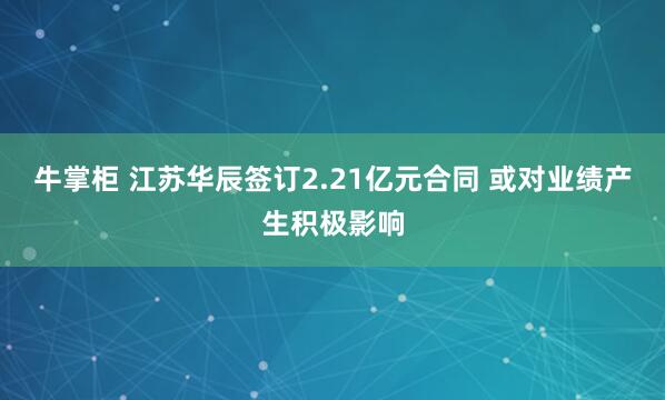 牛掌柜 江苏华辰签订2.21亿元合同 或对业绩产生积极影响