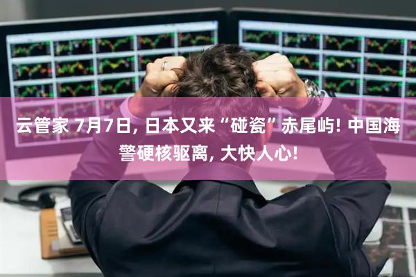 云管家 7月7日, 日本又来“碰瓷”赤尾屿! 中国海警硬核驱离, 大快人心!